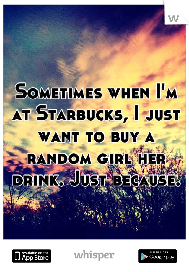 Sometimes when I'm at Starbucks, I just want to buy a random girl her drink. Just because.