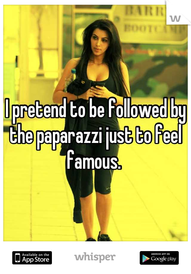I pretend to be followed by the paparazzi just to feel famous. 