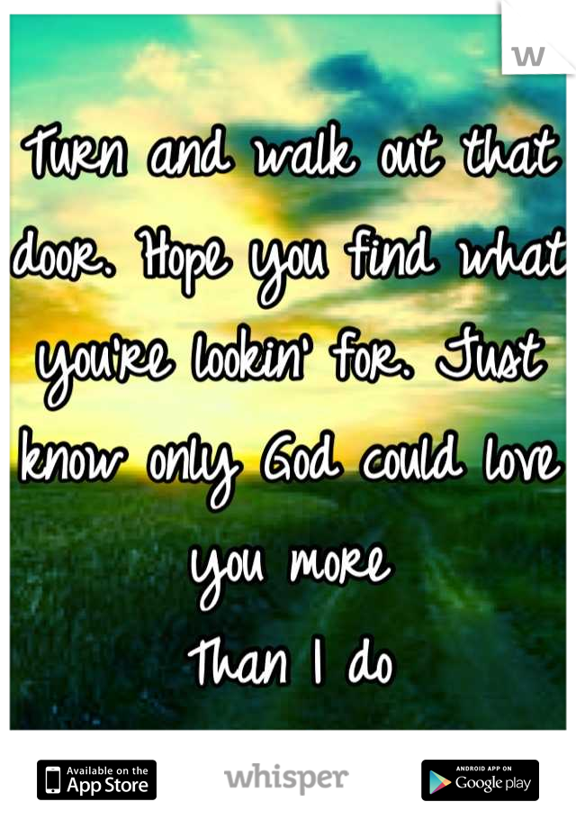 Turn and walk out that door. Hope you find what you're lookin' for. Just know only God could love you more
Than I do