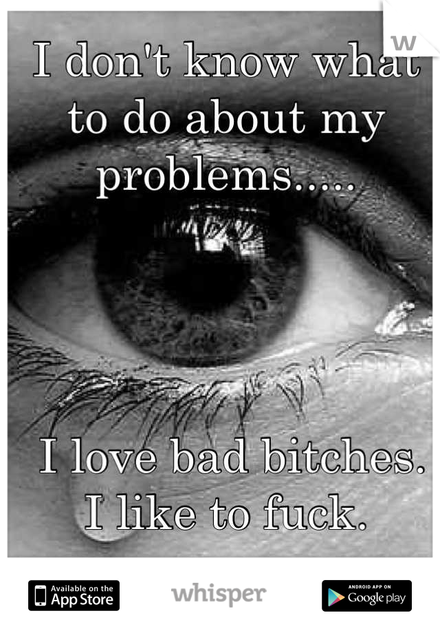 I don't know what to do about my problems..... 




 I love bad bitches.
I like to fuck.