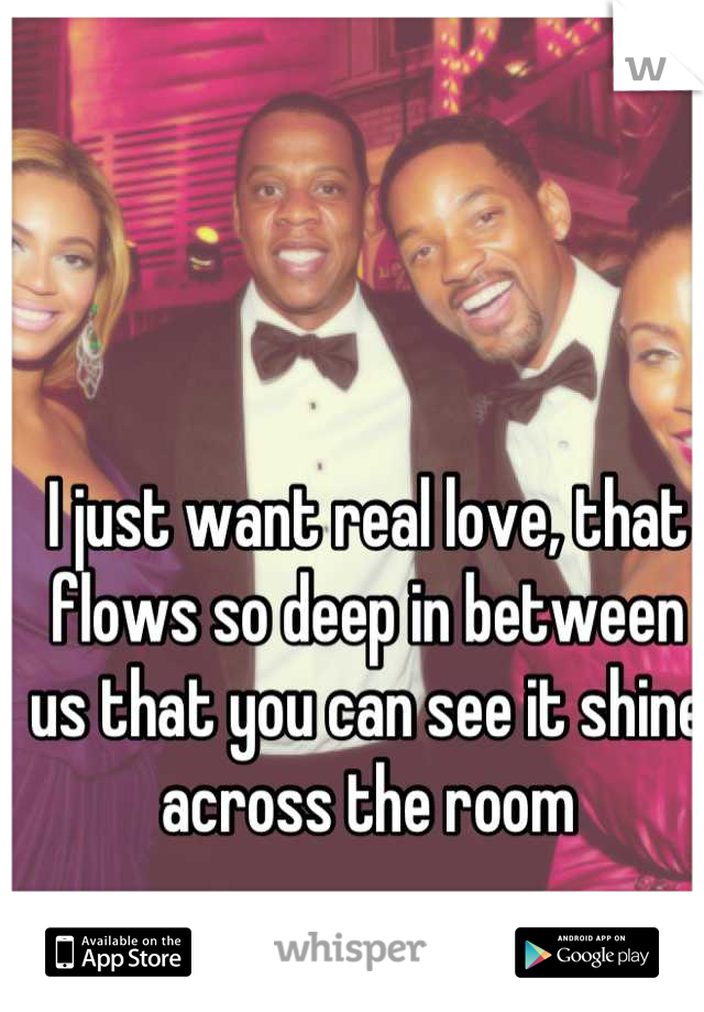 I just want real love, that flows so deep in between us that you can see it shine across the room