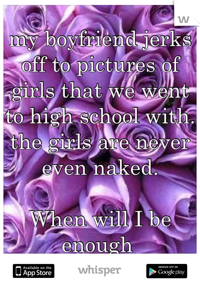 my boyfriend jerks off to pictures of girls that we went to high school with. 
the girls are never even naked.

When will I be enough 