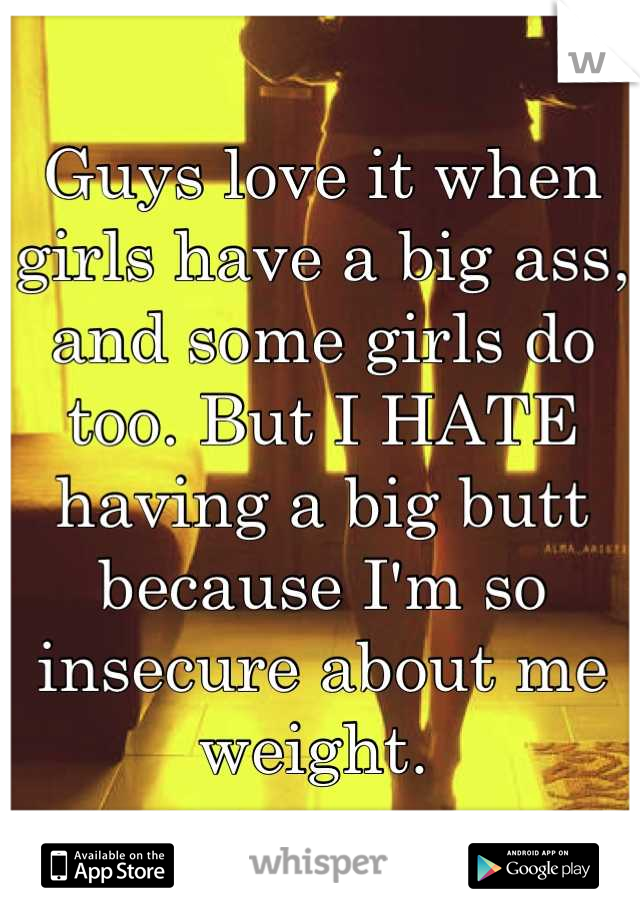 Guys love it when girls have a big ass, and some girls do too. But I HATE having a big butt because I'm so insecure about me weight. 