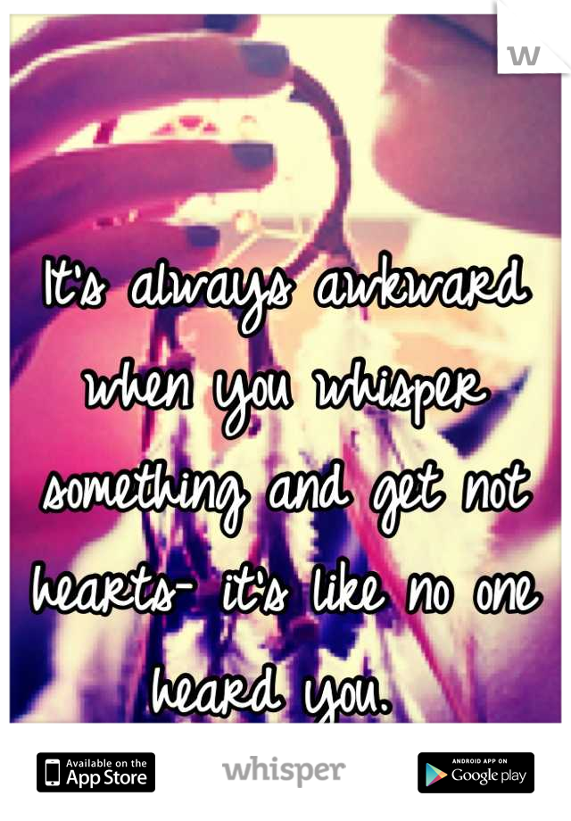 It's always awkward when you whisper something and get not hearts- it's like no one heard you. 