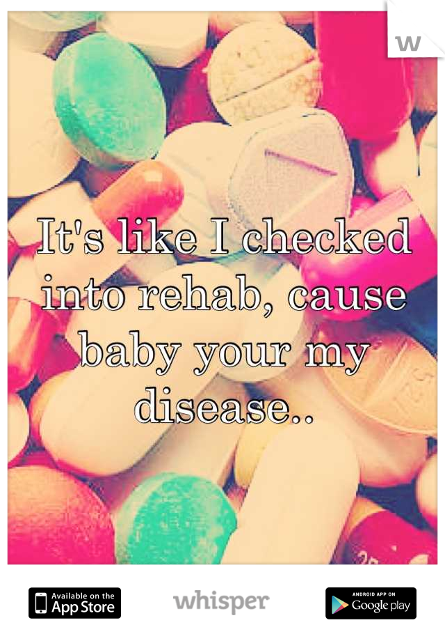 It's like I checked into rehab, cause baby your my disease..