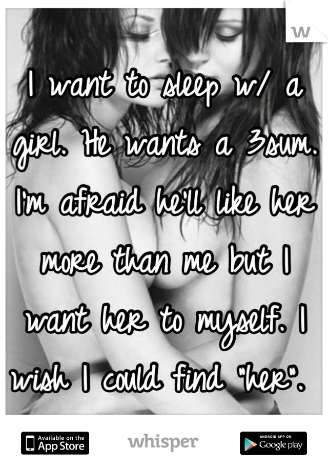 I want to sleep w/ a girl. He wants a 3sum. I'm afraid he'll like her more than me but I want her to myself. I wish I could find "her". 