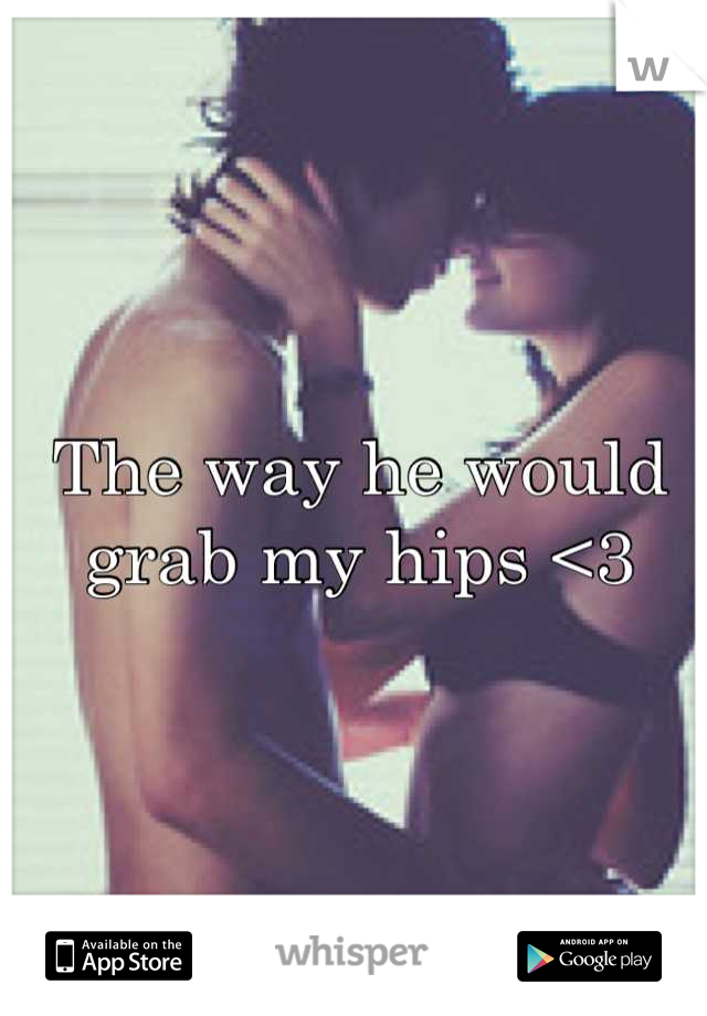 The way he would grab my hips <3