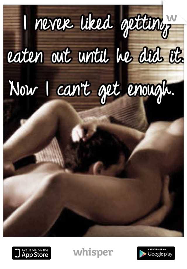 I never liked getting eaten out until he did it. 
Now I can't get enough. 