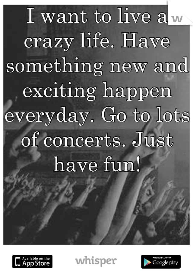 I want to live a crazy life. Have something new and exciting happen everyday. Go to lots of concerts. Just have fun!