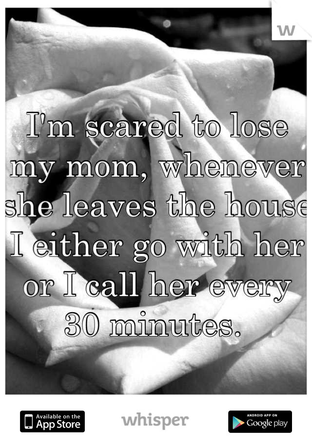 I'm scared to lose my mom, whenever she leaves the house I either go with her or I call her every 30 minutes. 