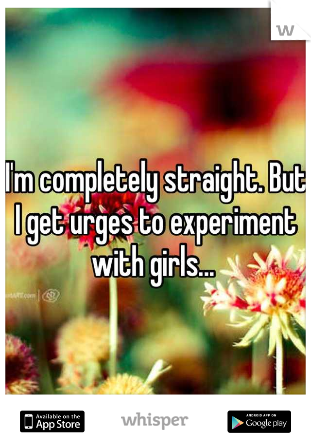I'm completely straight. But I get urges to experiment with girls... 