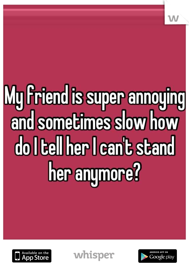 My friend is super annoying and sometimes slow how do I tell her I can't stand her anymore?