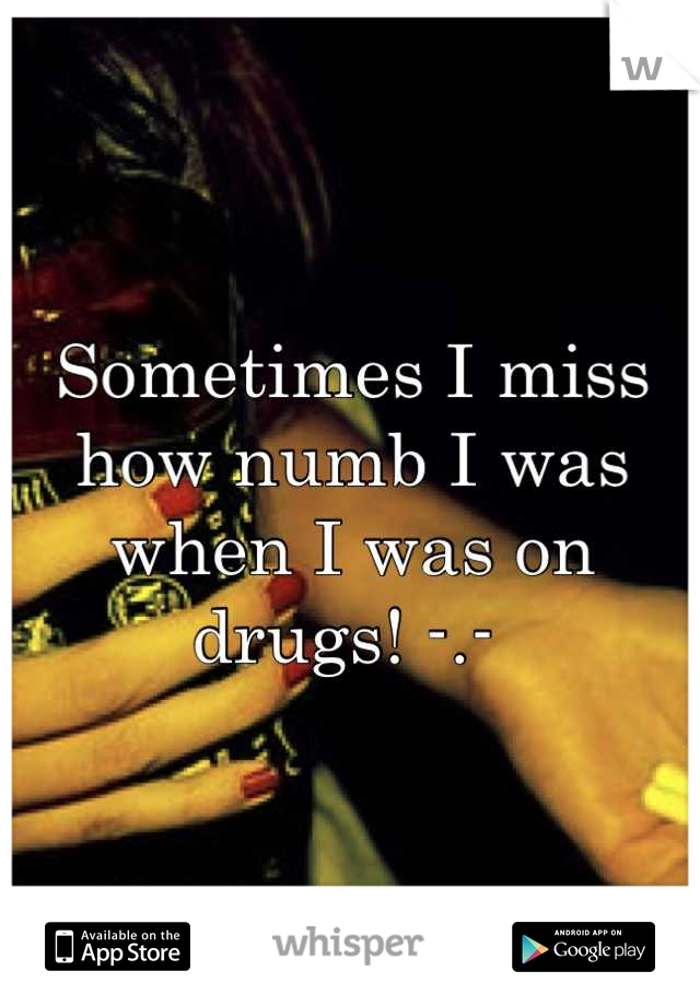 Sometimes I miss how numb I was when I was on drugs! -.- 