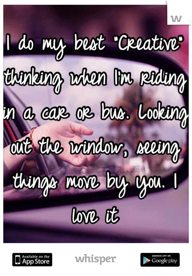 I do my best "Creative" thinking when I'm riding in a car or bus. Looking out the window, seeing things move by you. I love it