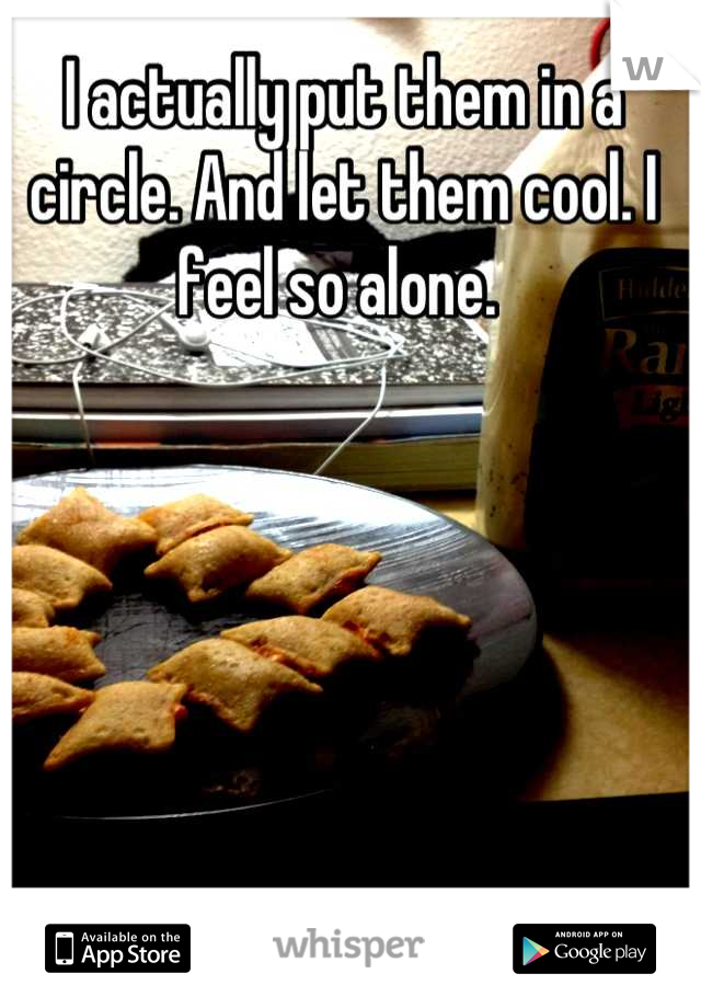 I actually put them in a circle. And let them cool. I feel so alone. 