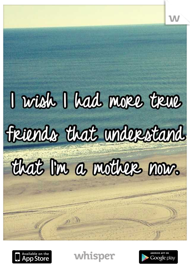 I wish I had more true friends that understand that I'm a mother now.