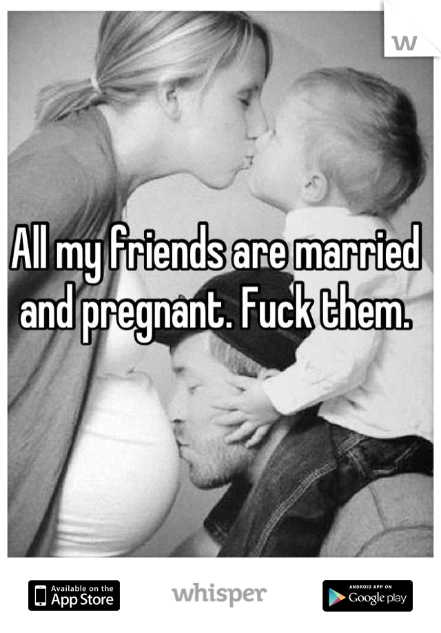 All my friends are married and pregnant. Fuck them.