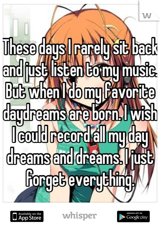These days I rarely sit back and just listen to my music. But when I do my favorite daydreams are born. I wish I could record all my day dreams and dreams. I just forget everything.
