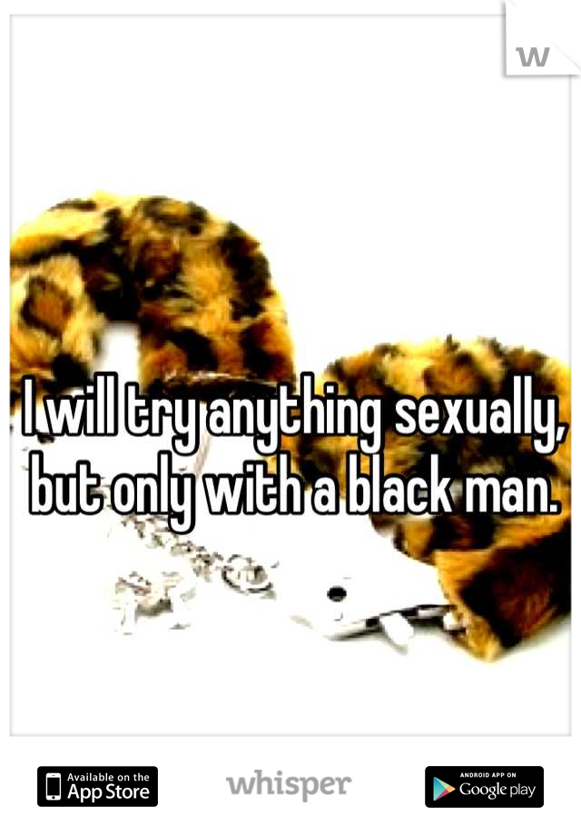 I will try anything sexually, but only with a black man.