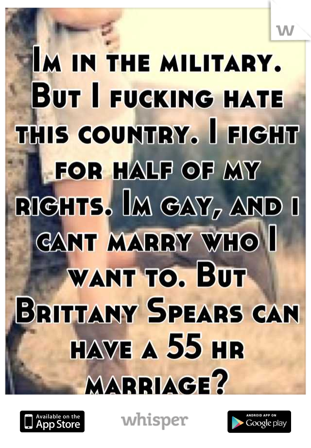 Im in the military. But I fucking hate this country. I fight for half of my rights. Im gay, and i cant marry who I want to. But Brittany Spears can have a 55 hr marriage?