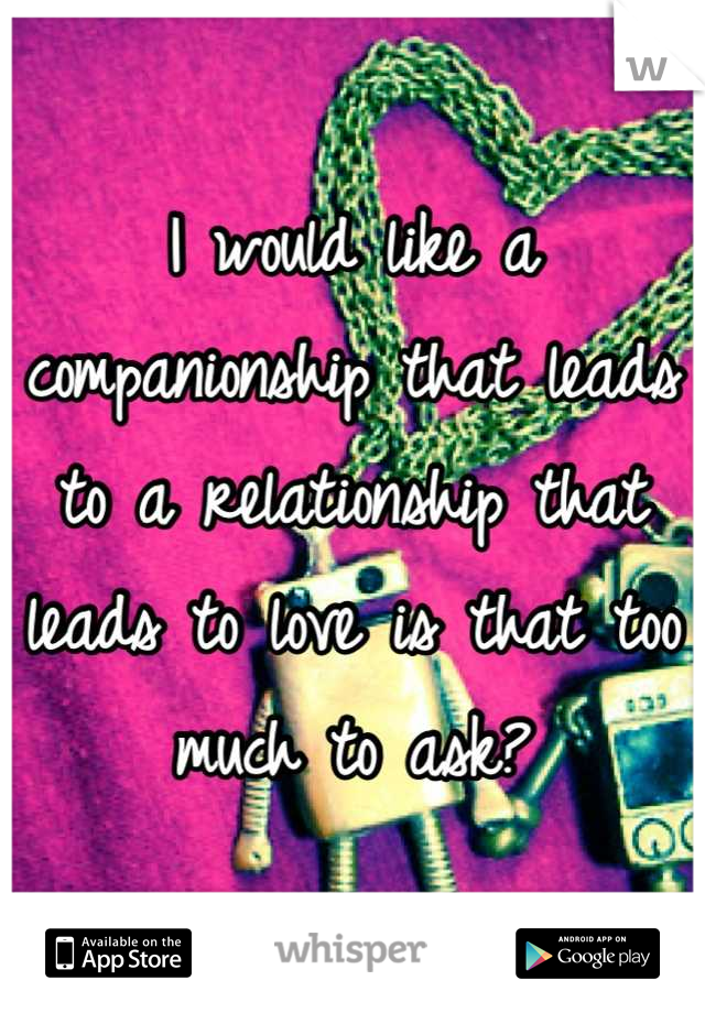 I would like a companionship that leads to a relationship that leads to love is that too much to ask?