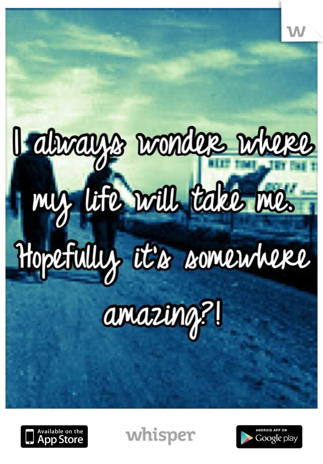 I always wonder where my life will take me. Hopefully it's somewhere amazing?!