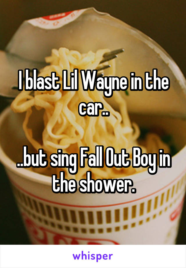 I blast Lil Wayne in the car..

..but sing Fall Out Boy in the shower.