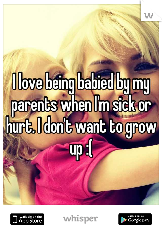 I love being babied by my parents when I'm sick or hurt. I don't want to grow up :(