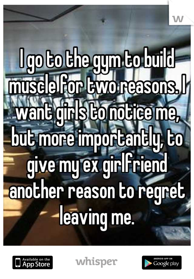 I go to the gym to build muscle for two reasons. I want girls to notice me, but more importantly, to give my ex girlfriend another reason to regret leaving me.