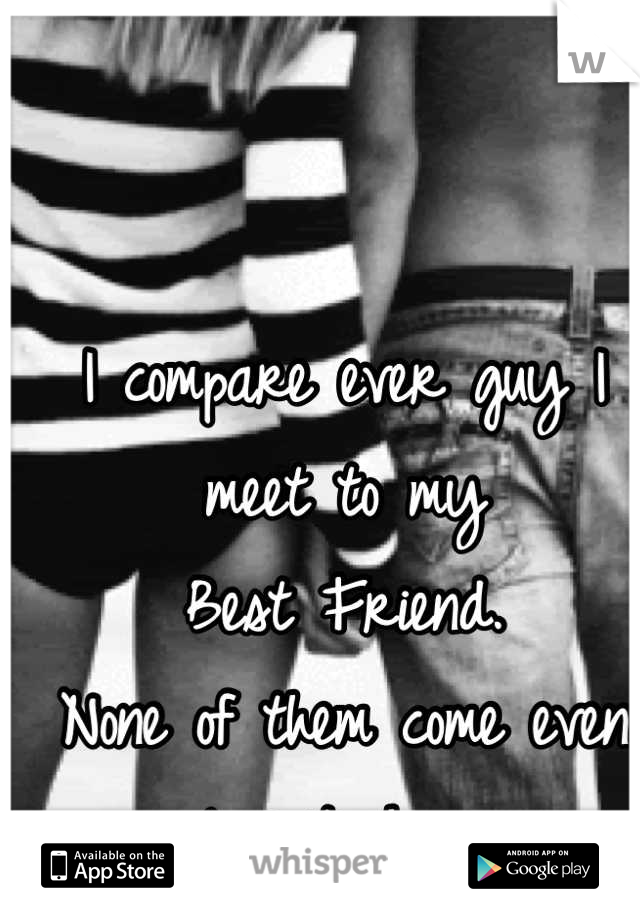 I compare ever guy I meet to my   
Best Friend.
None of them come even close to him. 