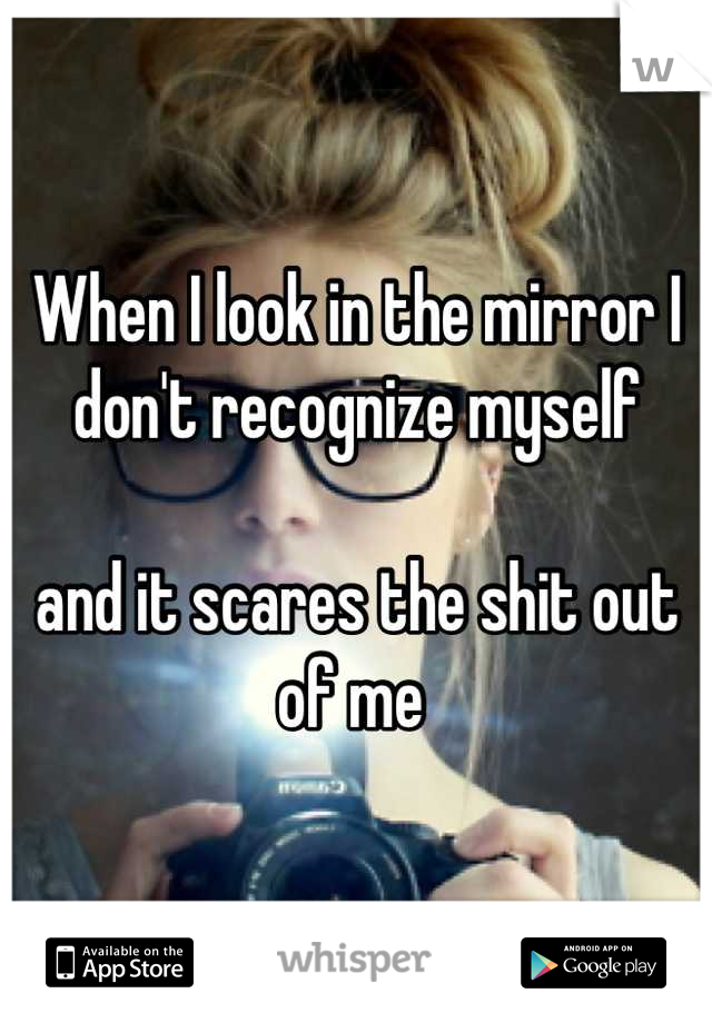 When I look in the mirror I don't recognize myself

and it scares the shit out of me 