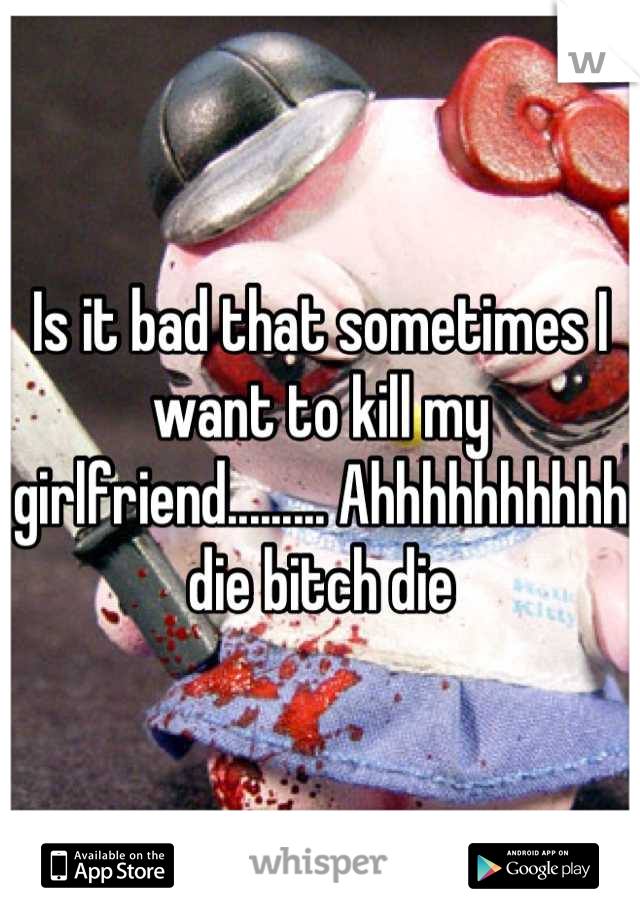 Is it bad that sometimes I want to kill my girlfriend......... Ahhhhhhhhhh die bitch die