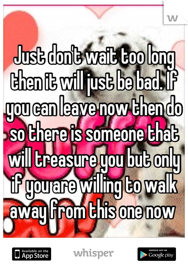 Just don't wait too long then it will just be bad. If you can leave now then do so there is someone that will treasure you but only if you are willing to walk away from this one now 