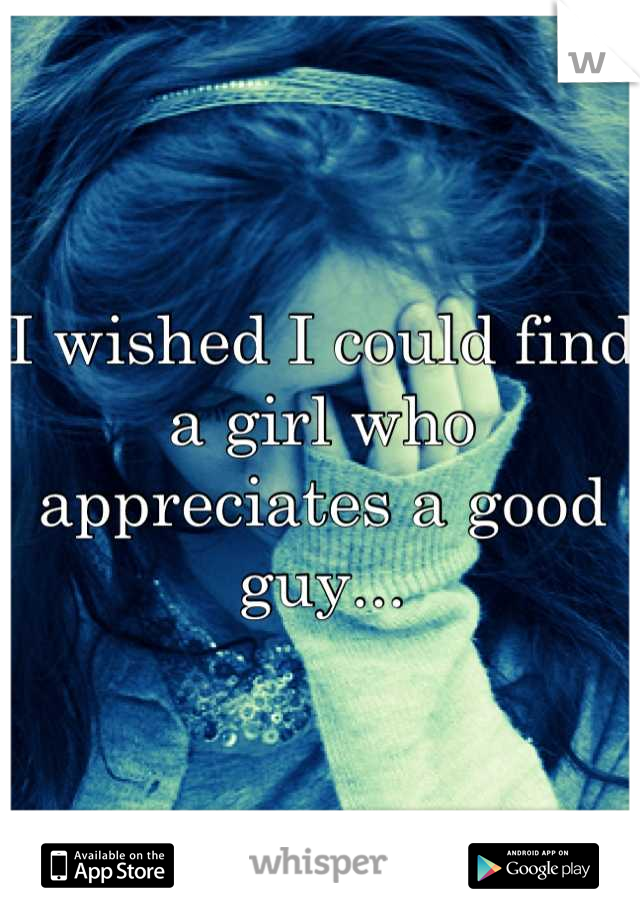 I wished I could find a girl who appreciates a good guy...