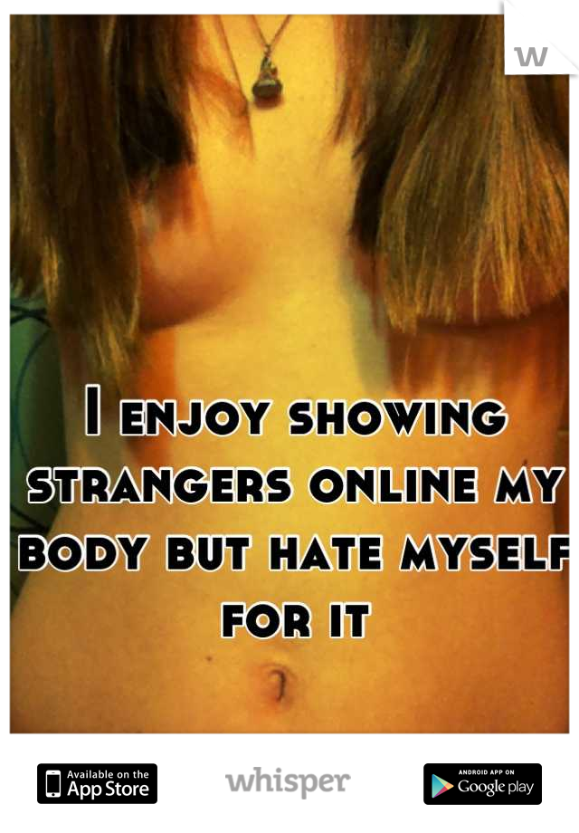 


I enjoy showing strangers online my body but hate myself for it