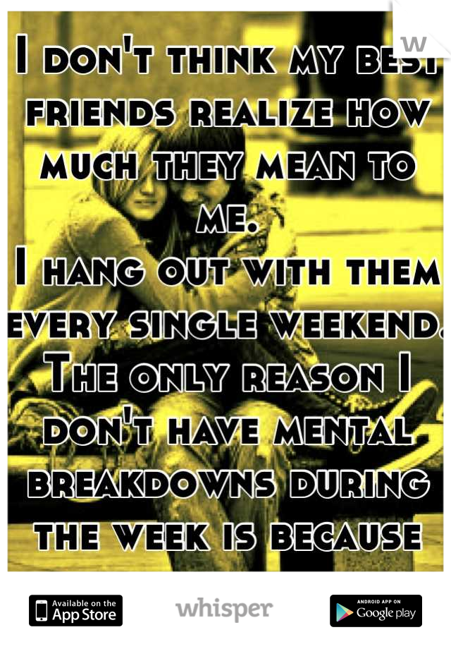 I don't think my best friends realize how much they mean to me.
I hang out with them every single weekend.
The only reason I don't have mental breakdowns during the week is because them...