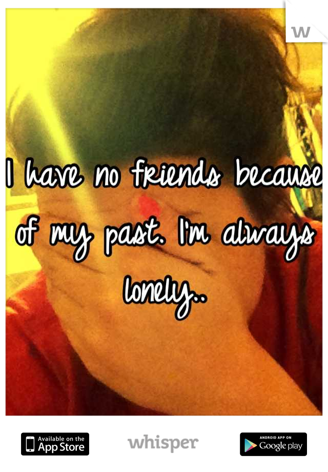 I have no friends because of my past. I'm always lonely..