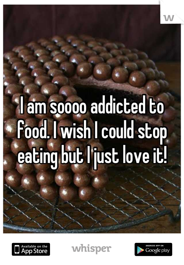 I am soooo addicted to food. I wish I could stop eating but I just love it!