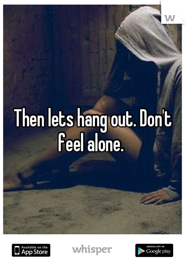Then lets hang out. Don't feel alone. 