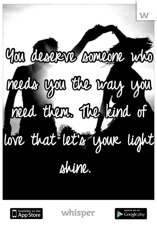 You deserve someone who needs you the way you need them. The kind of love that let's your light shine. 