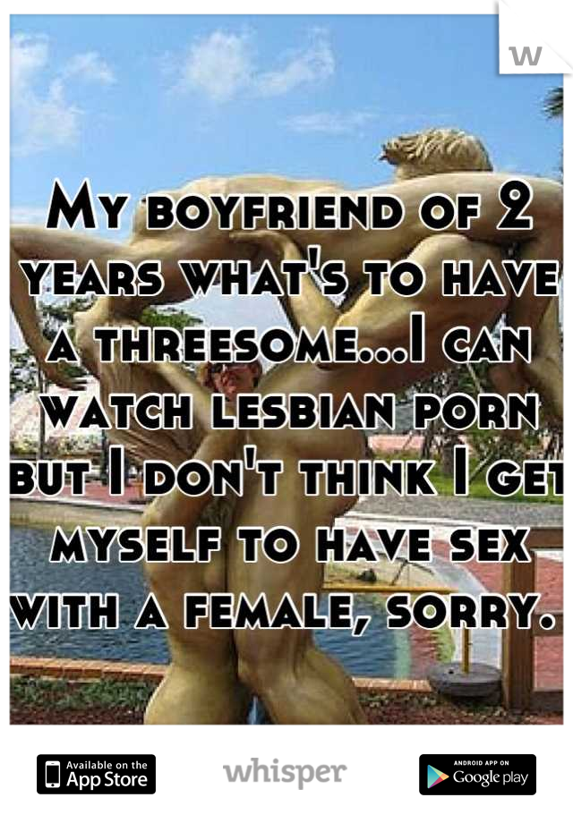 My boyfriend of 2 years what's to have a threesome...I can watch lesbian porn but I don't think I get myself to have sex with a female, sorry. 