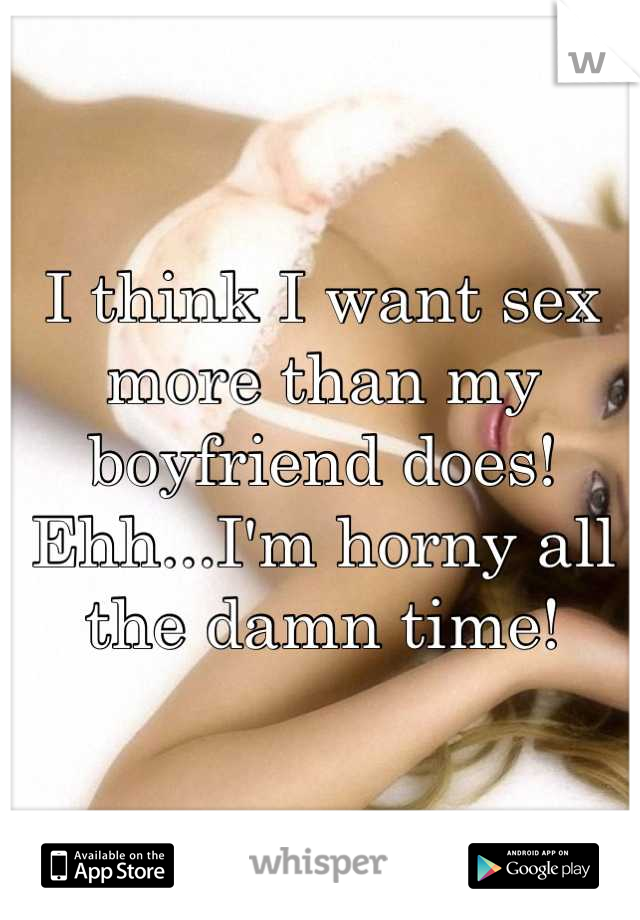 I think I want sex more than my boyfriend does! Ehh...I'm horny all the damn time!