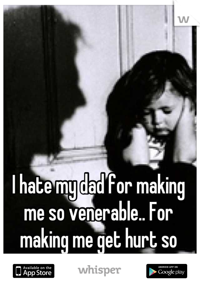 I hate my dad for making me so venerable.. For making me get hurt so easily by things... 