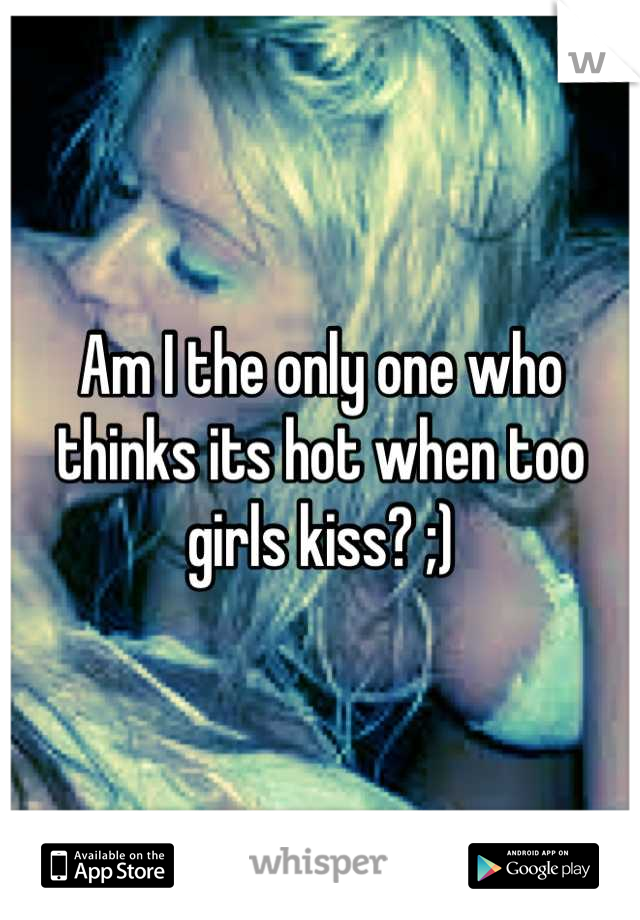Am I the only one who thinks its hot when too girls kiss? ;)