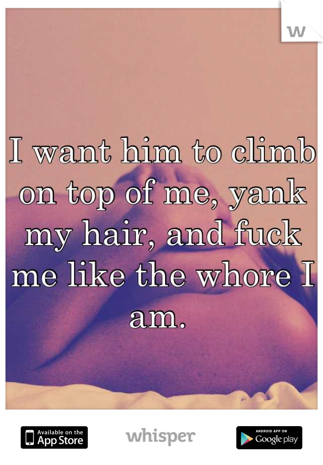I want him to climb on top of me, yank my hair, and fuck me like the whore I am. 