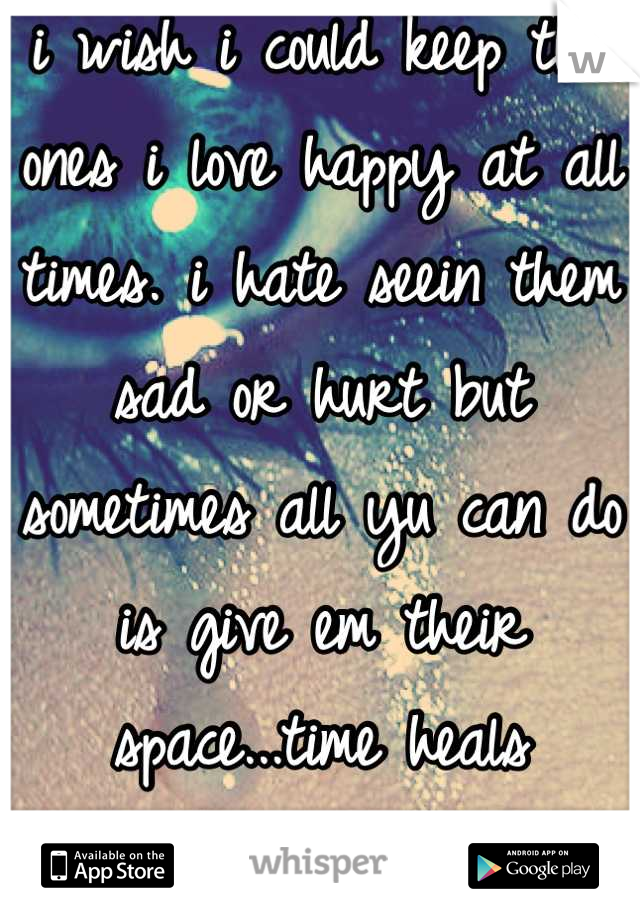 i wish i could keep tha ones i love happy at all times. i hate seein them sad or hurt but sometimes all yu can do is give em their space...time heals everything.