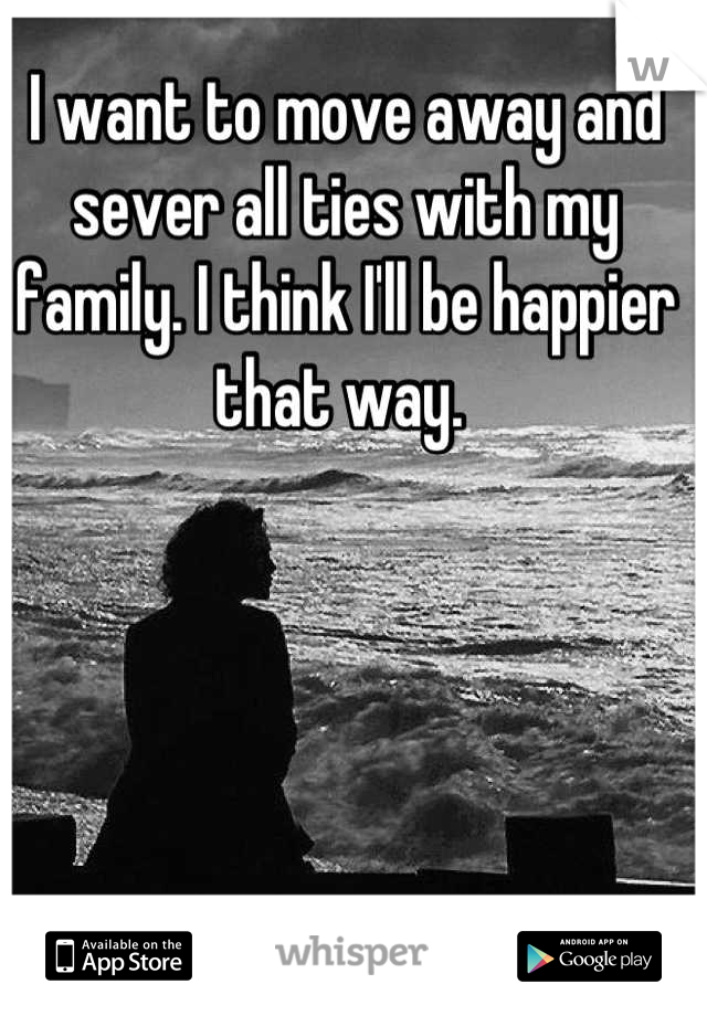 I want to move away and sever all ties with my family. I think I'll be happier that way. 