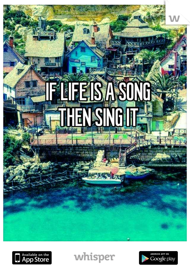 IF LIFE IS A SONG                              THEN SING IT