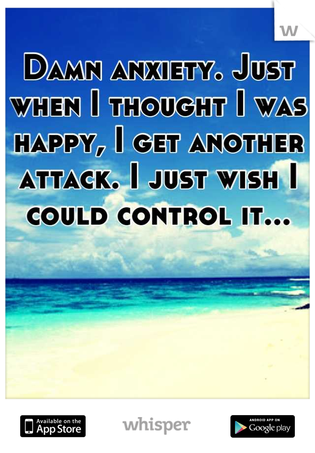 Damn anxiety. Just when I thought I was happy, I get another attack. I just wish I could control it...