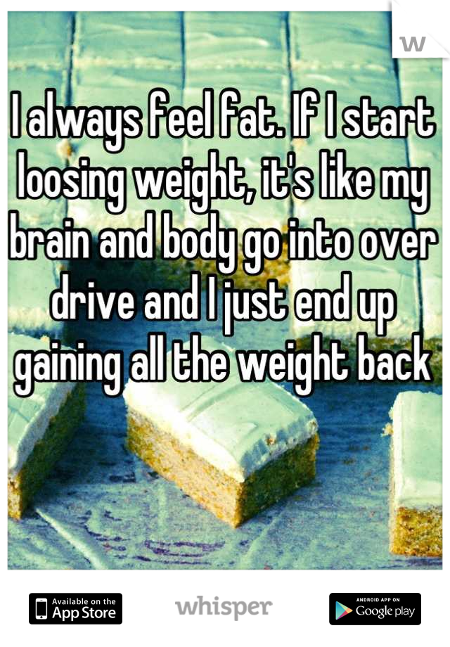 I always feel fat. If I start loosing weight, it's like my brain and body go into over drive and I just end up gaining all the weight back